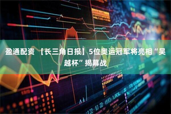 盈通配资 【长三角日报】5位奥运冠军将亮相“吴越杯”揭幕战