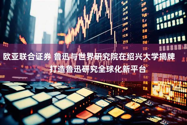 欧亚联合证券 鲁迅与世界研究院在绍兴大学揭牌        打造鲁迅研究全球化新平台