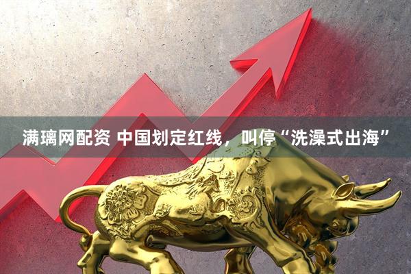 满璃网配资 中国划定红线，叫停“洗澡式出海”